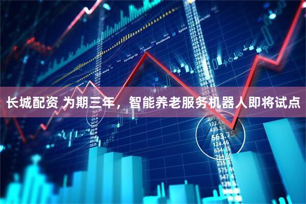 长城配资 为期三年，智能养老服务机器人即将试点