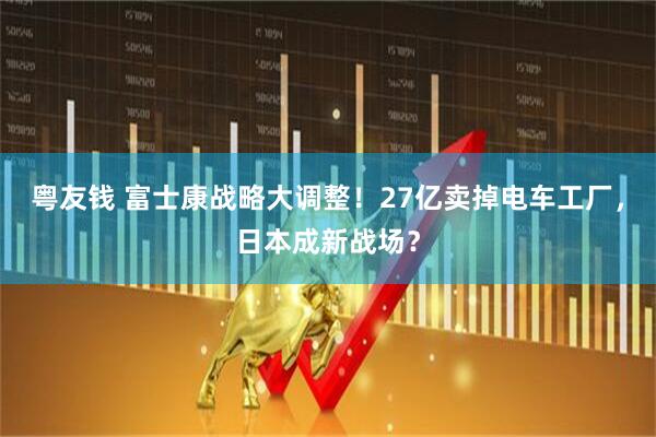 粤友钱 富士康战略大调整！27亿卖掉电车工厂，日本成新战场？