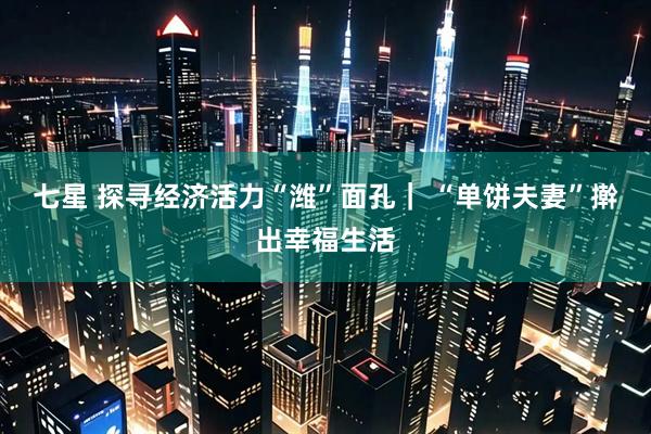 七星 探寻经济活力“潍”面孔｜ “单饼夫妻”擀出幸福生活