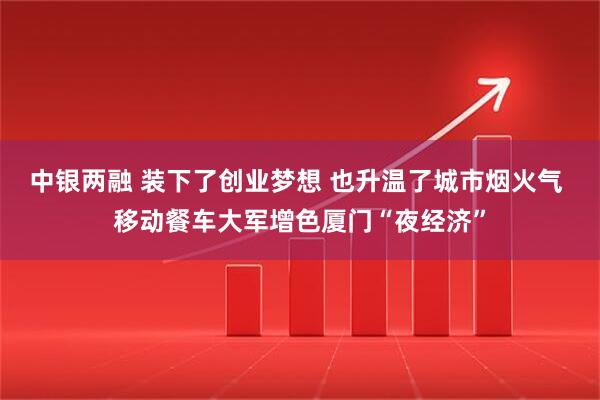 中银两融 装下了创业梦想 也升温了城市烟火气 移动餐车大军增色厦门“夜经济”