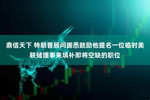 鼎信天下 特朗普顾问据悉鼓励他提名一位临时美联储理事来填补即将空缺的职位