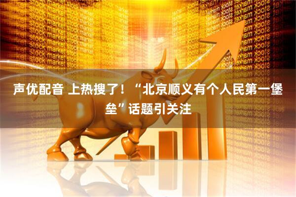 声优配音 上热搜了！“北京顺义有个人民第一堡垒”话题引关注