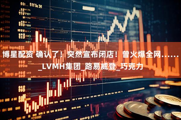 博星配资 确认了！突然宣布闭店！曾火爆全网……_LVMH集团_路易威登_巧克力
