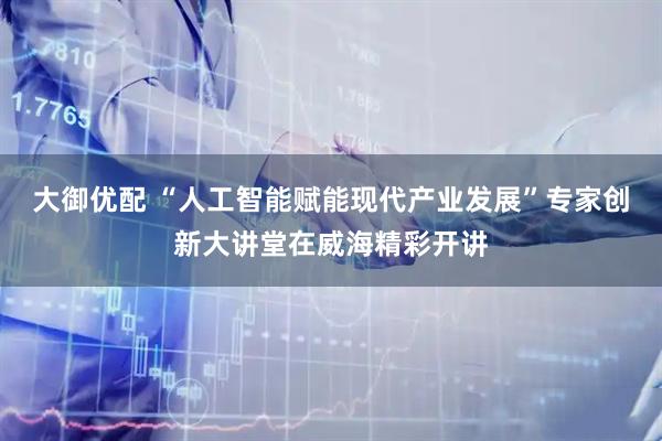 大御优配 “人工智能赋能现代产业发展”专家创新大讲堂在威海精彩开讲