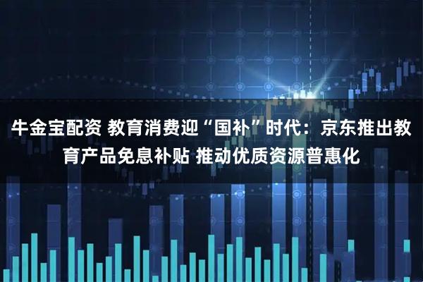 牛金宝配资 教育消费迎“国补”时代：京东推出教育产品免息补贴 推动优质资源普惠化