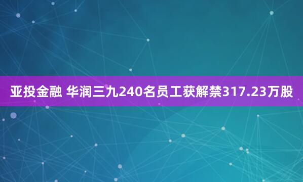 亚投金融 华润三九240名员工获解禁317.23万股