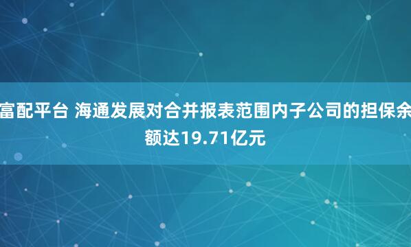 富配平台 海通发展对合并报表范围内子公司的担保余额达19.71亿元