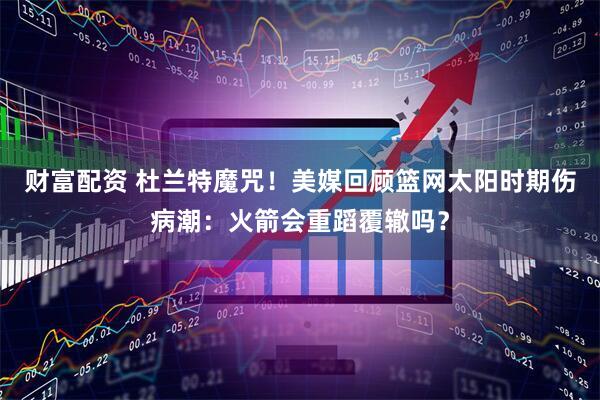 财富配资 杜兰特魔咒！美媒回顾篮网太阳时期伤病潮：火箭会重蹈覆辙吗？