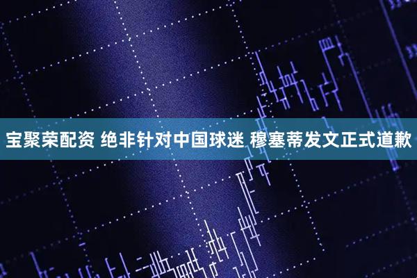 宝聚荣配资 绝非针对中国球迷 穆塞蒂发文正式道歉