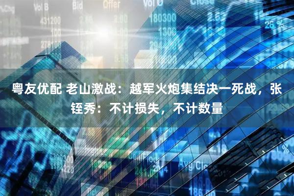粤友优配 老山激战：越军火炮集结决一死战，张铚秀：不计损失，不计数量