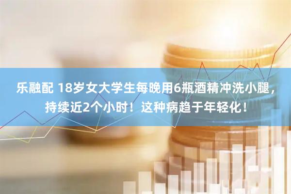 乐融配 18岁女大学生每晚用6瓶酒精冲洗小腿，持续近2个小时！这种病趋于年轻化！